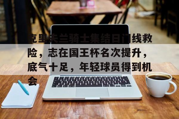 开云注册网址-克里夫兰骑士集结日门线救险，志在国王杯名次提升，底气十足，年轻球员得到机会的简单介绍
