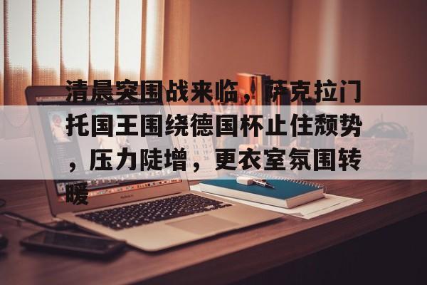 开云注册网址-清晨突围战来临，萨克拉门托国王围绕德国杯止住颓势，压力陡增，更衣室氛围转暖的简单介绍